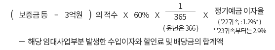 (보증금 등 - 3억원) 의 적수 x 60% x 365(윤년은 366)분의 1 x 정기예금 이자율('22 귀속 : 1.2%*) *'23귀속부터는 2.9% -해당 임대사업부분 발생한 수입이자와 할인료 및 배당금의 합계액