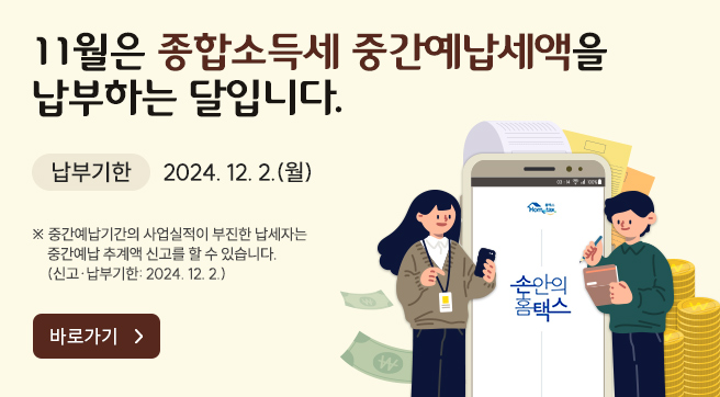 11월은 종합소득세 중간예납세액을 납부하는 달입니다.
납부기한 2024.12.2.(월)
※ 중간예납기간의 사업실적이 부진한 납세자는 중간예납 추계액 신고를 할 수 있습니다.
(신고·납부기한 2024.12.2.)
바로가기