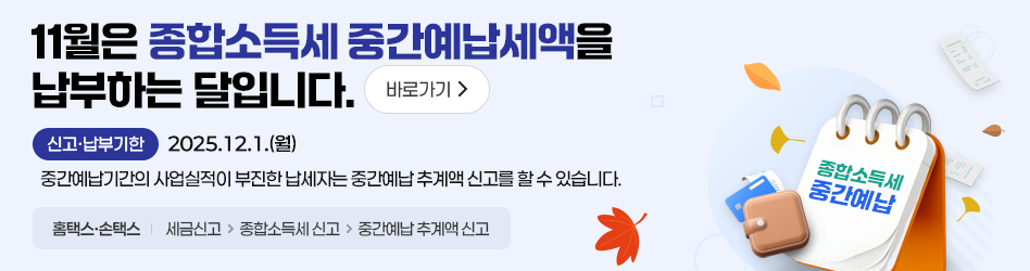 11월은 종합소득세 중간예납세액을 납부하는 달입니다. 바로가기
신고·납부기한 2025.12.1.(월)
중간예납기간의 사업실적이 부진한 납세자는 중간예납 추계액 신고를 할 수 있습니다.
홈택스·손택스 : 세금신고 → 종합소득세 신고 → 중간예납 추계액 신고