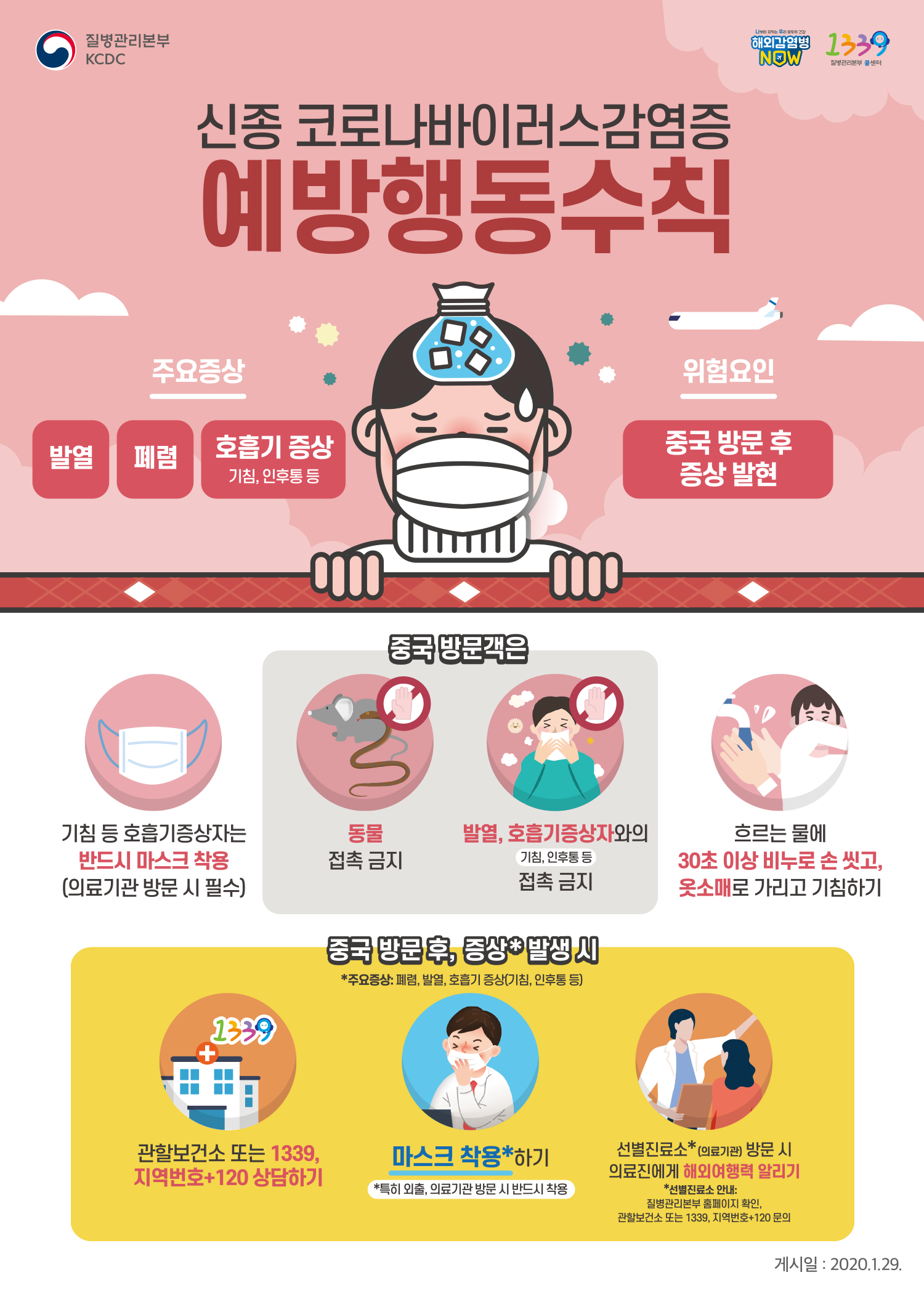 질병관리본부 KCDC<br/><br/>신종 코로나바이러스감염증 예방행동 수칙<br/><br/>주요증상 - 발열 폐렴 호흡기 증상(기침, 인후통 등)<br/>위험요인 - 중국 방문 후 증상 발현<br/><br/>기침 등 호흡기 증상자는 반드시 마스크 착용(의료기관 방문 시 필수)<br/>중국 방문객은 동물 접촉 금지<br/>중국 방문객은 발열, 호흡기증상자(기침, 인후통 등)와의 접촉 금지<br/>흐르는 물에 30초 이상 비누로 손 씼고, 옷소매로 가리고 기침하기<br/><br/>중국 방문 후, 증상* 발생 시 <br/>*주요증상: 폐렴, 발열, 호흡기 증상(기침, 인후통 등)<br/><br/>관할보건소 또는 1339, 지역번호+120 상담하기<br/>마스크 착용*하기 *특히 외춝, 의료기관 방문 시 반드시 착용<br/>선별진료소*(의료기관) 방문 시 의료진에게 해외여행력 알리기 *선별진료소 안내: 질병관리본부 홈페이지 확인. 관할보건소 또는 1339, 지역번호+120 문의<br/><br/>게시일 : 2020.1.29